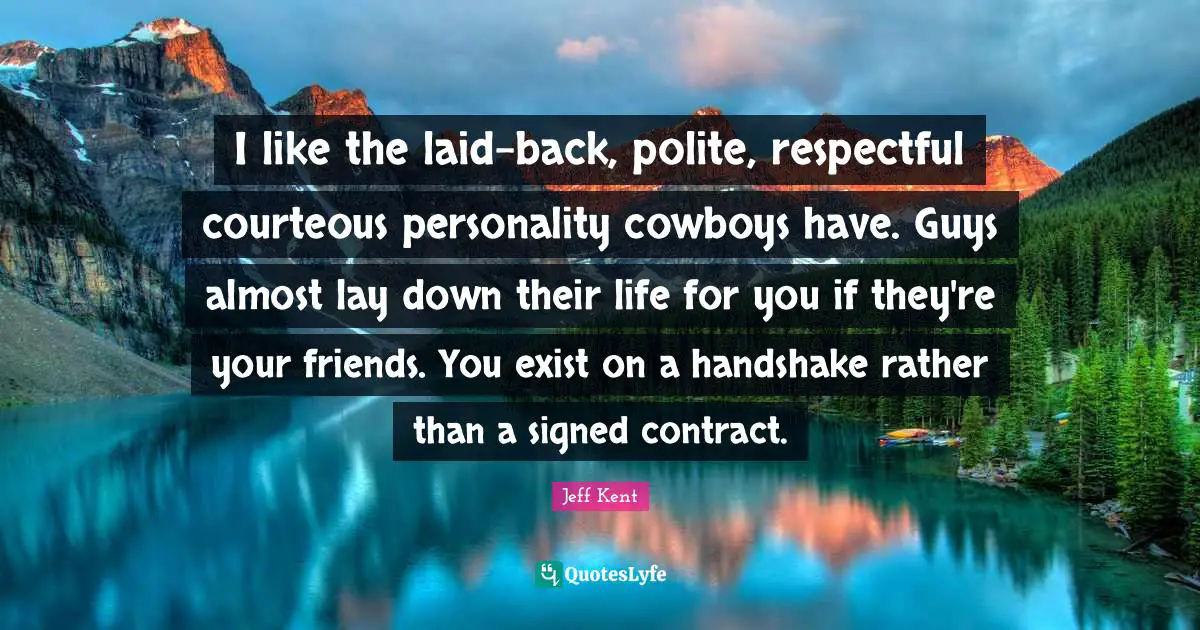 I like the laid-back, polite, respectful courteous personality cowboys have. Guys almost lay down their life for you if they're your friends. You exist on a handshake rather than a signed contract.
