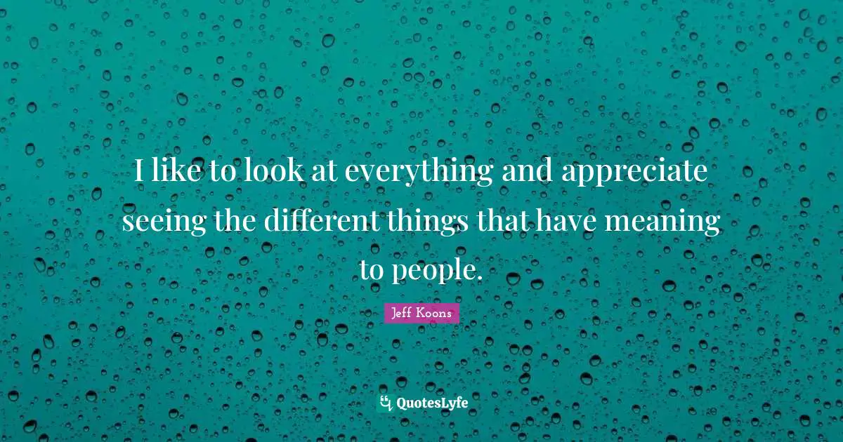 I like to look at everything and appreciate seeing the different things that have meaning to people.