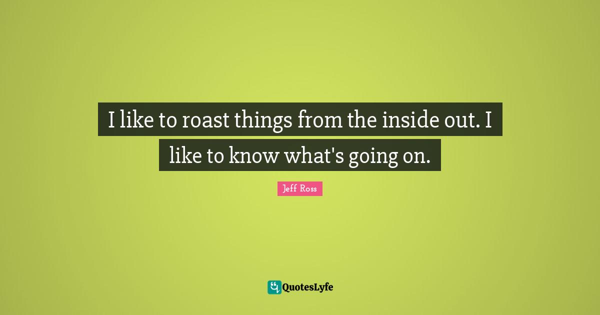 I like to roast things from the inside out. I like to know what's going on.