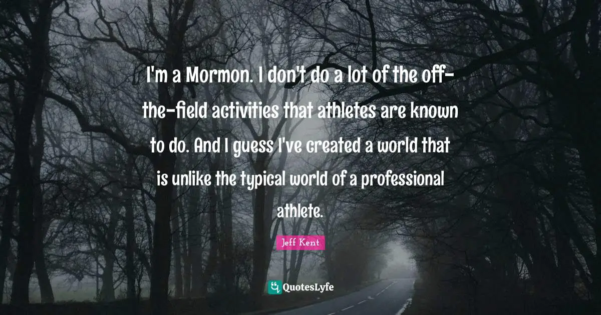 I'm a Mormon. I don't do a lot of the off-the-field activities that athletes are known to do. And I guess I've created a world that is unlike the typical world of a professional athlete.