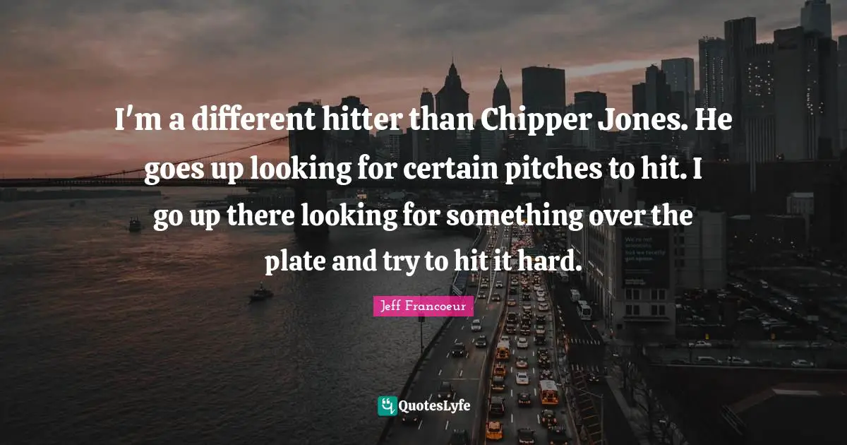 I'm a different hitter than Chipper Jones. He goes up looking for certain pitches to hit. I go up there looking for something over the plate and try to hit it hard.