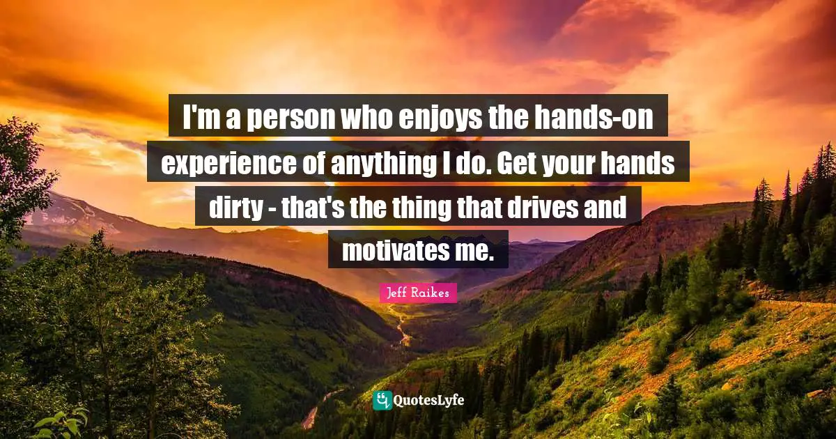 I'm a person who enjoys the hands-on experience of anything I do. Get your hands dirty - that's the thing that drives and motivates me.