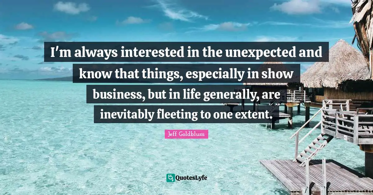 I'm always interested in the unexpected and know that things, especially in show business, but in life generally, are inevitably fleeting to one extent.