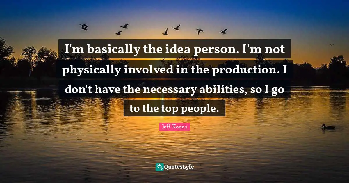 I'm basically the idea person. I'm not physically involved in the production. I don't have the necessary abilities, so I go to the top people.