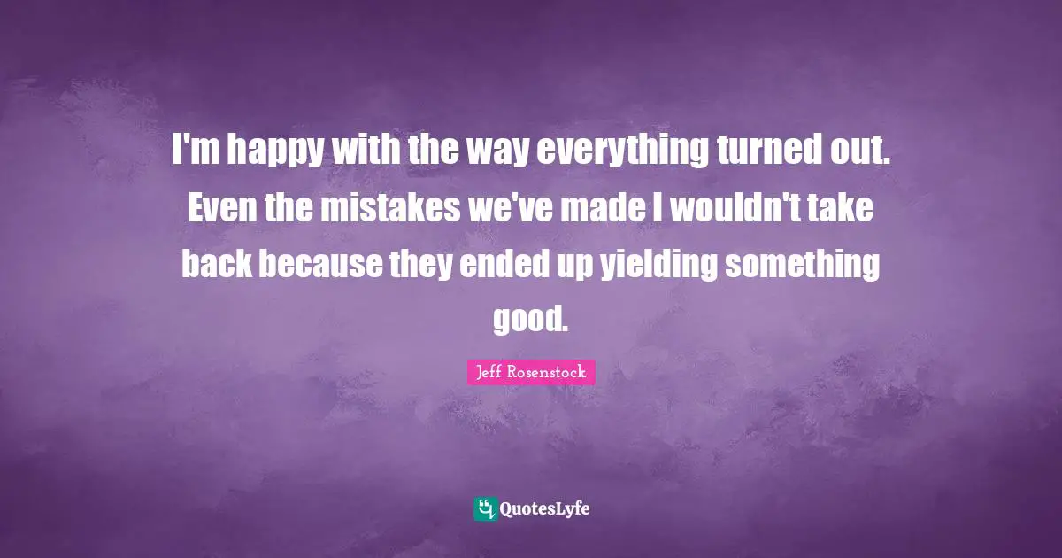 I'm happy with the way everything turned out. Even the mistakes we've made I wouldn't take back because they ended up yielding something good.