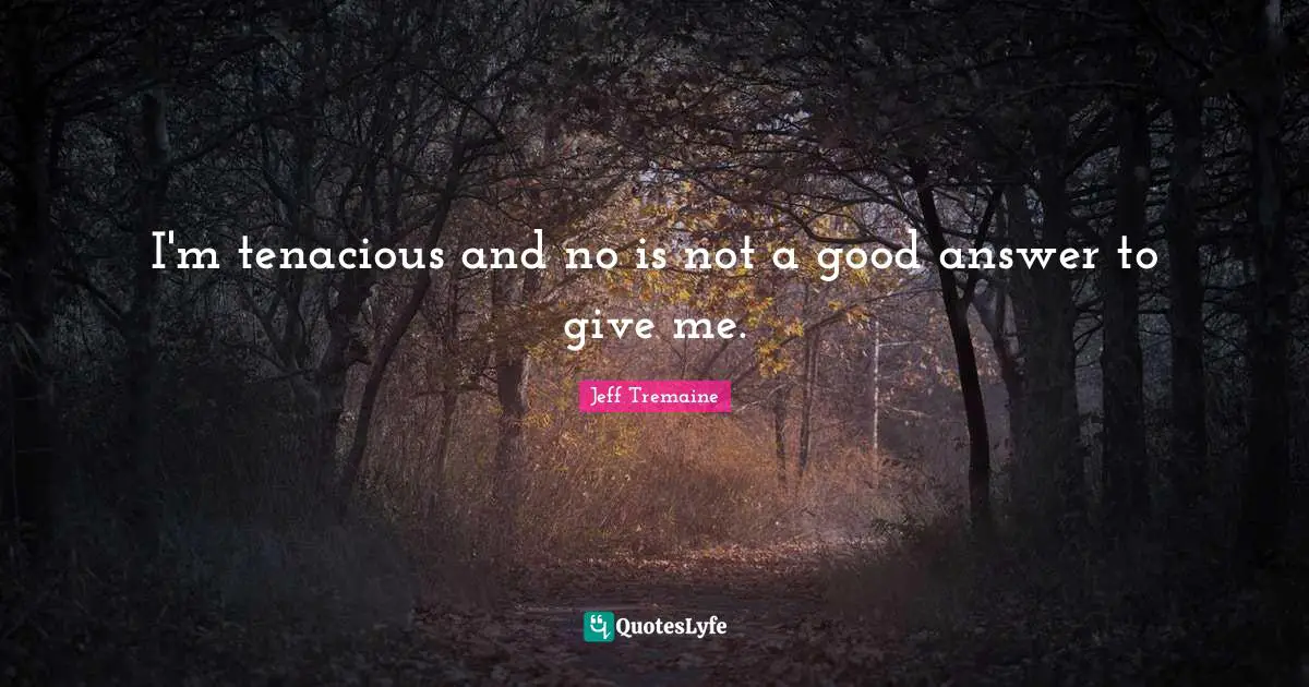 I'm tenacious and no is not a good answer to give me.