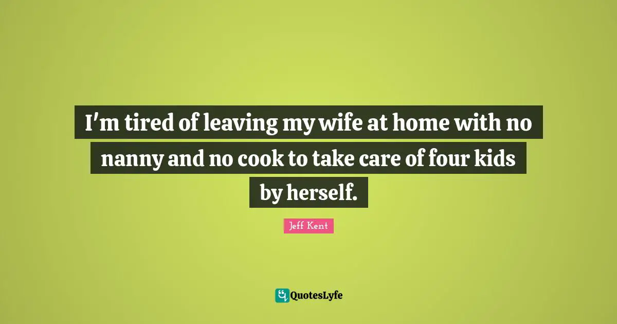 I'm tired of leaving my wife at home with no nanny and no cook to take care of four kids by herself.