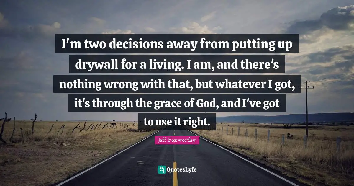 I'm two decisions away from putting up drywall for a living. I am, and there's nothing wrong with that, but whatever I got, it's through the grace of God, and I've got to use it right.