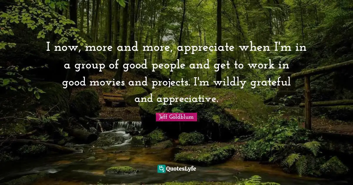 I now, more and more, appreciate when I'm in a group of good people and get to work in good movies and projects. I'm wildly grateful and appreciative.