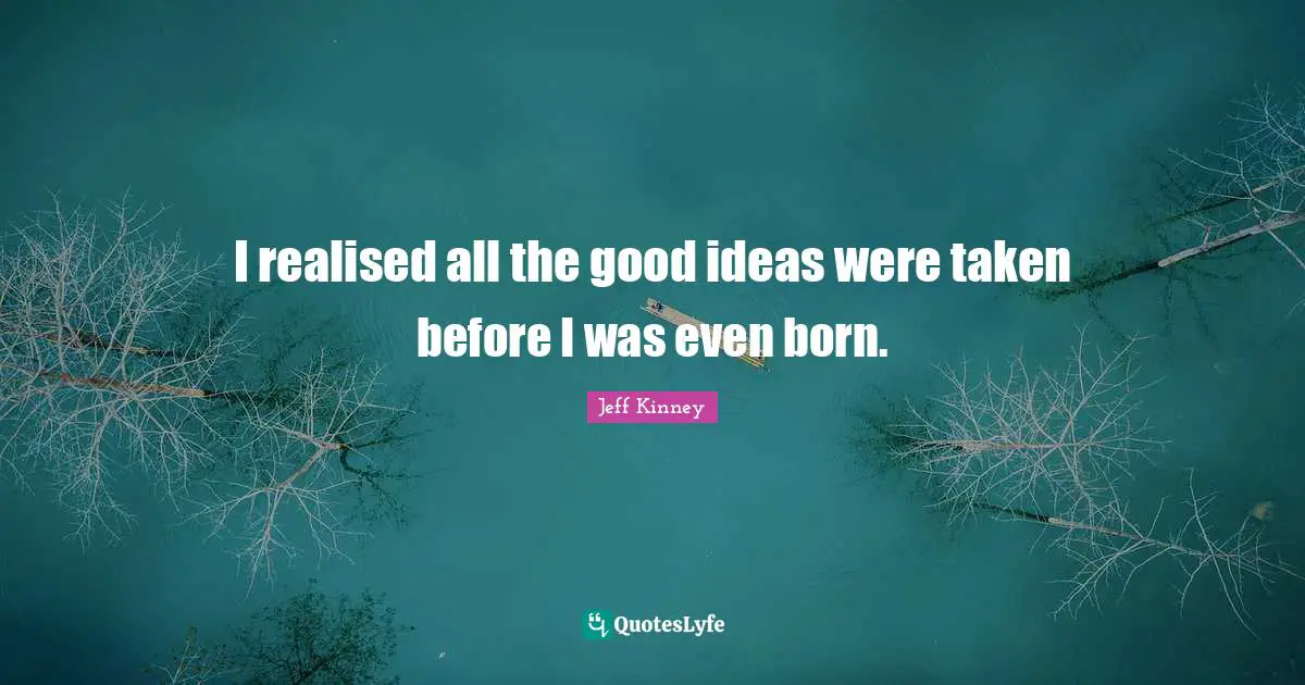 I realised all the good ideas were taken before I was even born.