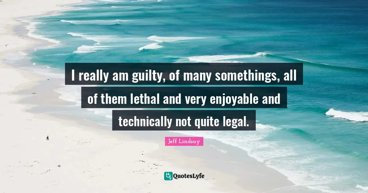 I really am guilty, of many somethings, all of them lethal and very enjoyable and technically not quite legal.