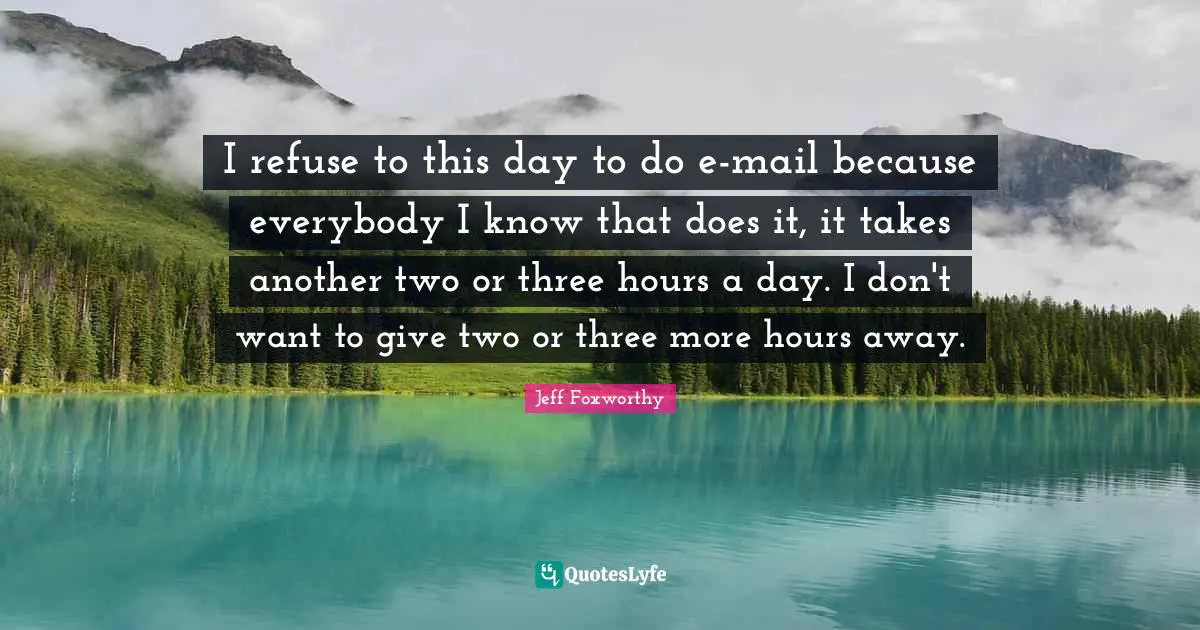 I refuse to this day to do e-mail because everybody I know that does it, it takes another two or three hours a day. I don't want to give two or three more hours away.