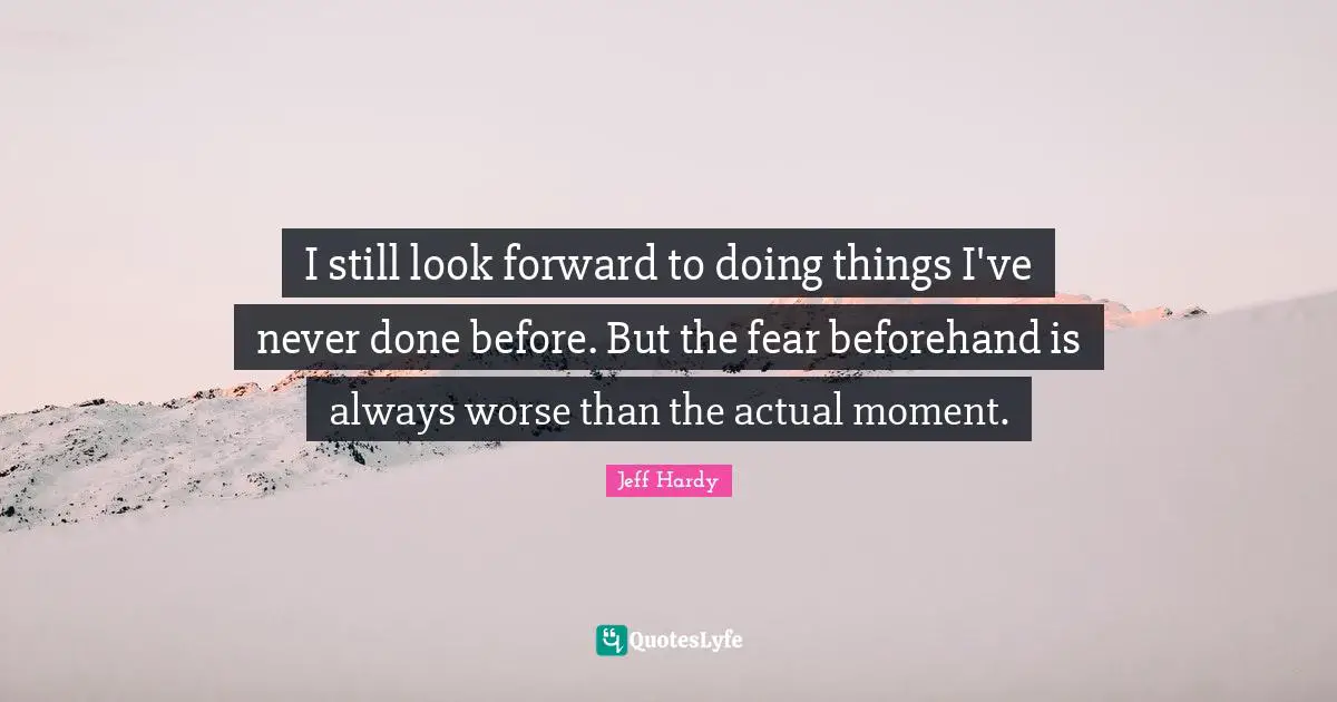 I still look forward to doing things I've never done before. But the fear beforehand is always worse than the actual moment.