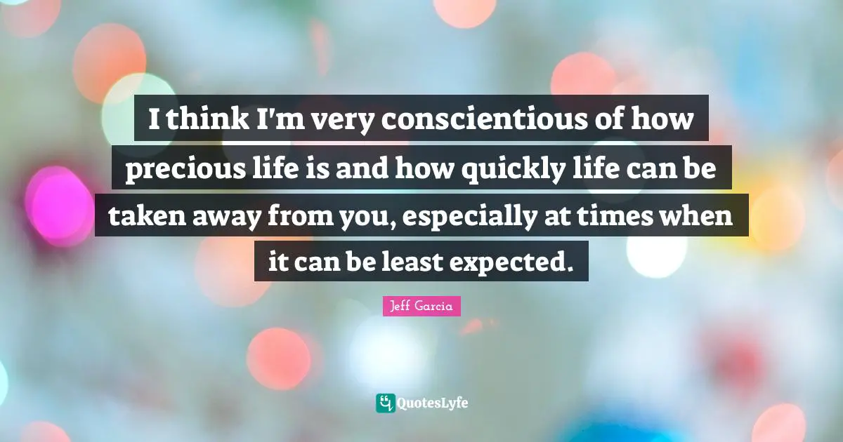 I think I'm very conscientious of how precious life is and how quickly life can be taken away from you, especially at times when it can be least expected.