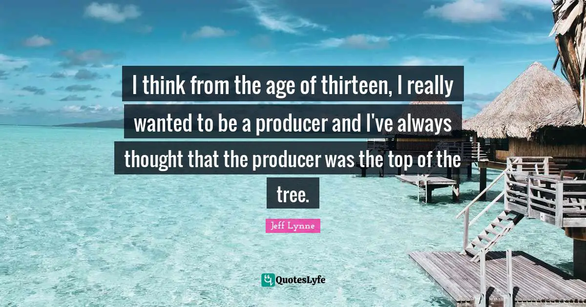I think from the age of thirteen, I really wanted to be a producer and I've always thought that the producer was the top of the tree.