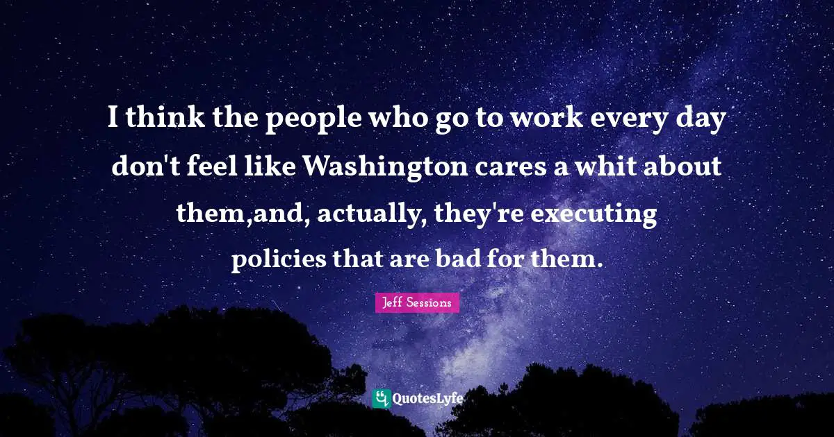 I think the people who go to work every day don't feel like Washington cares a whit about them,and, actually, they're executing policies that are bad for them.