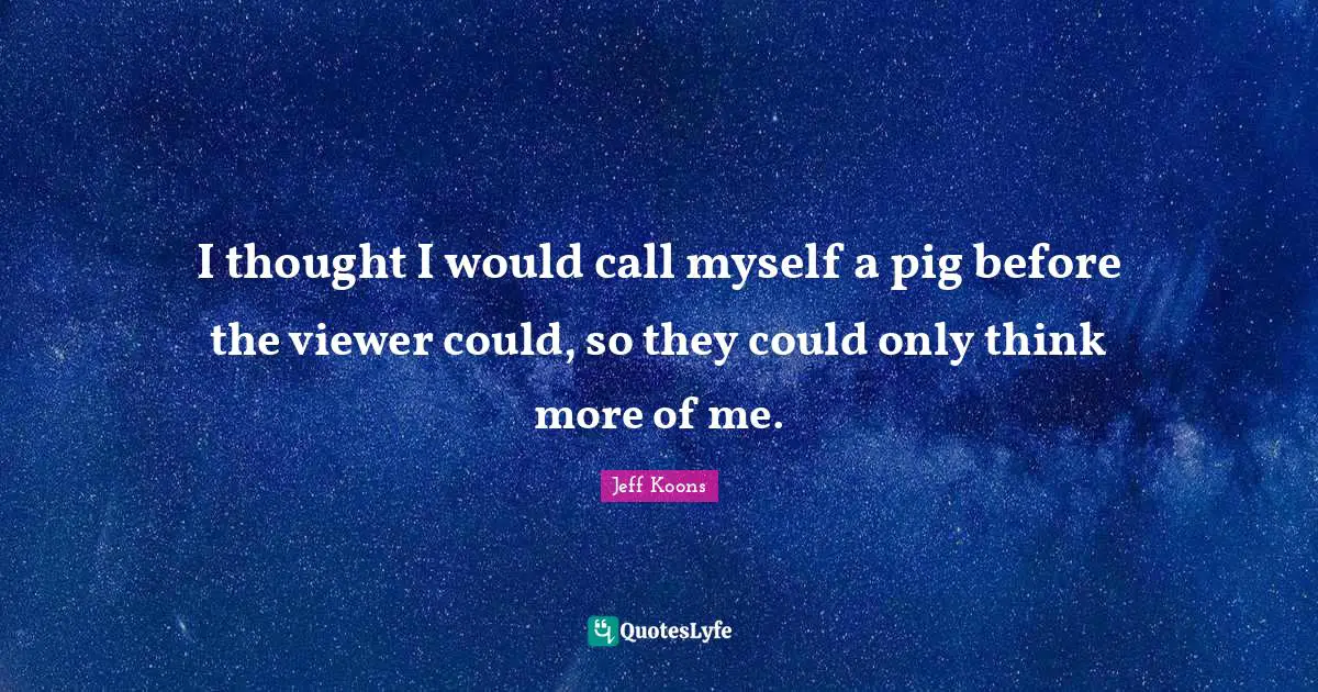 I thought I would call myself a pig before the viewer could, so they could only think more of me.