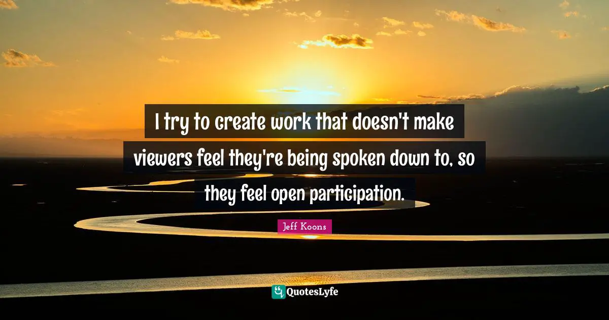 I try to create work that doesn't make viewers feel they're being spoken down to, so they feel open participation.