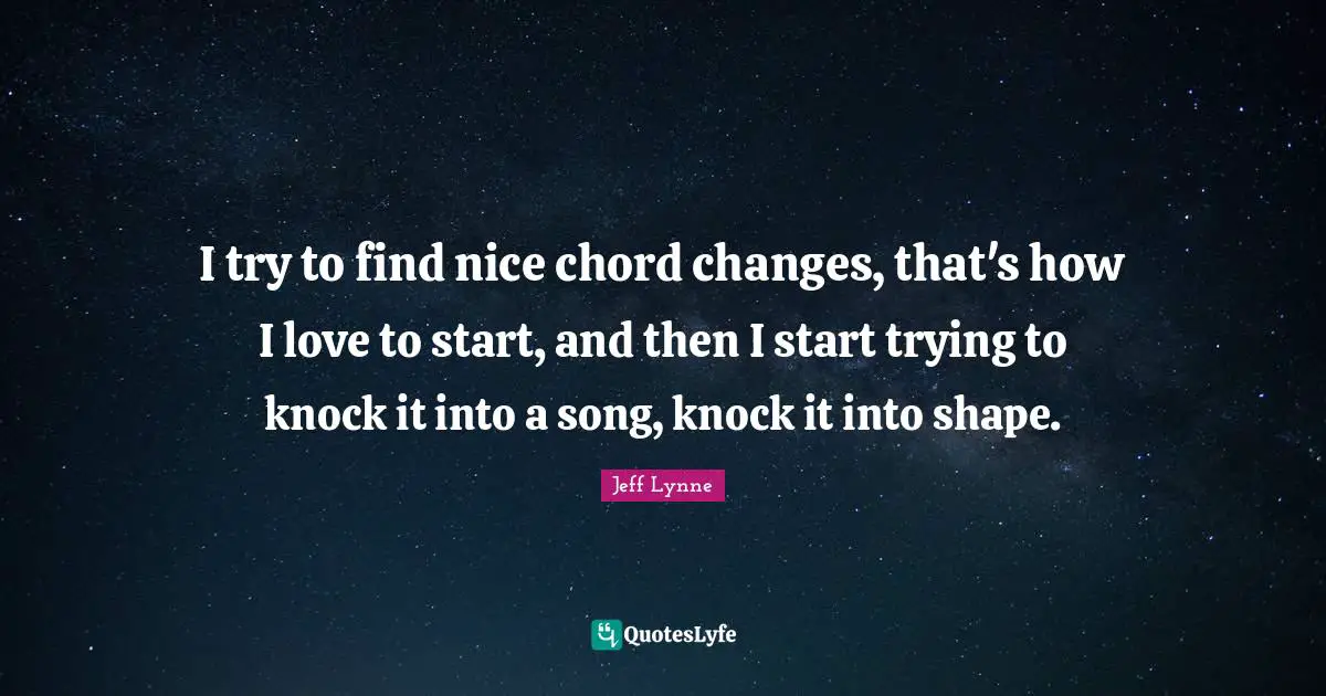 I try to find nice chord changes, that's how I love to start, and then I start trying to knock it into a song, knock it into shape.