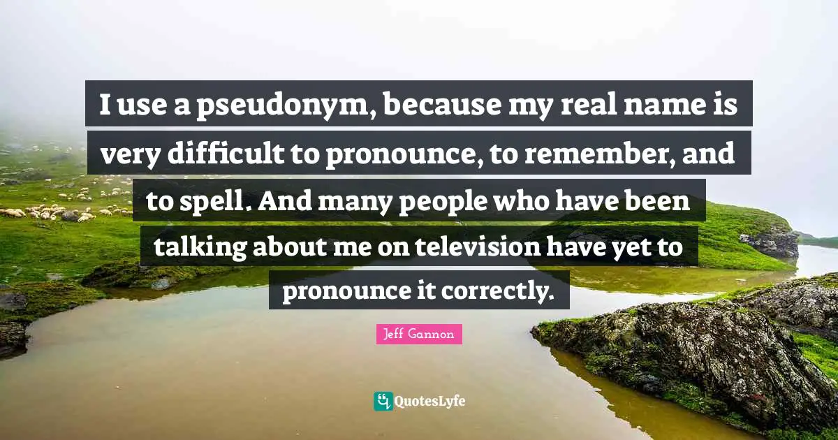 I use a pseudonym, because my real name is very difficult to pronounce, to remember, and to spell. And many people who have been talking about me on television have yet to pronounce it correctly.