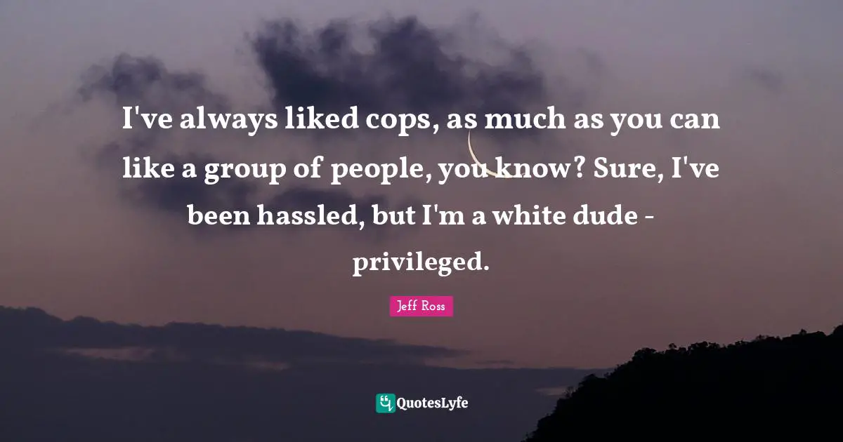 I've always liked cops, as much as you can like a group of people, you know? Sure, I've been hassled, but I'm a white dude - privileged.