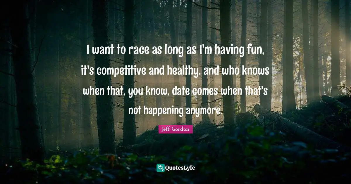 Jeff Gordon Quotes: "I want to race as long as I'm having fun, it's competitive and healthy, and who knows when that, you know, date comes when that's not happening anymore."