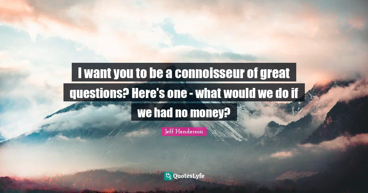 I want you to be a connoisseur of great questions? Here's one - what would we do if we had no money?