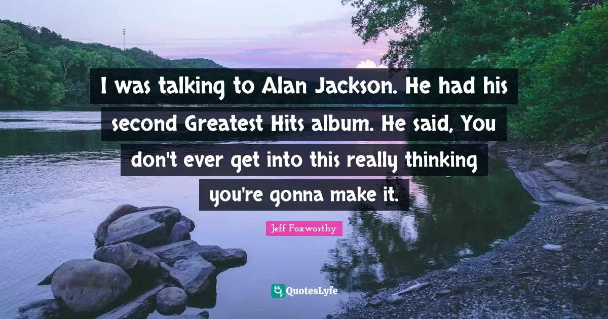 I was talking to Alan Jackson. He had his second Greatest Hits album. He said, You don't ever get into this really thinking you're gonna make it.