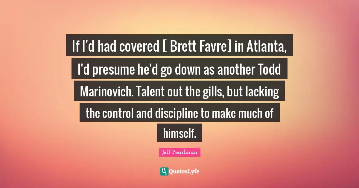 If I'd had covered [ Brett Favre] in Atlanta, I'd presume he'd go down as another Todd Marinovich. Talent out the gills, but lacking the control and discipline to make much of himself.