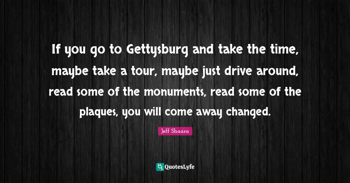 Monument Quotes: "If you go to Gettysburg and take the time, maybe take a tour, maybe just drive around, read some of the monuments, read some of the plaques, you will come away changed."