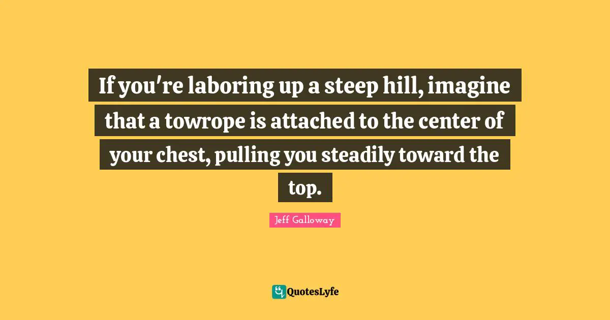 If you're laboring up a steep hill, imagine that a towrope is attached to the center of your chest, pulling you steadily toward the top.