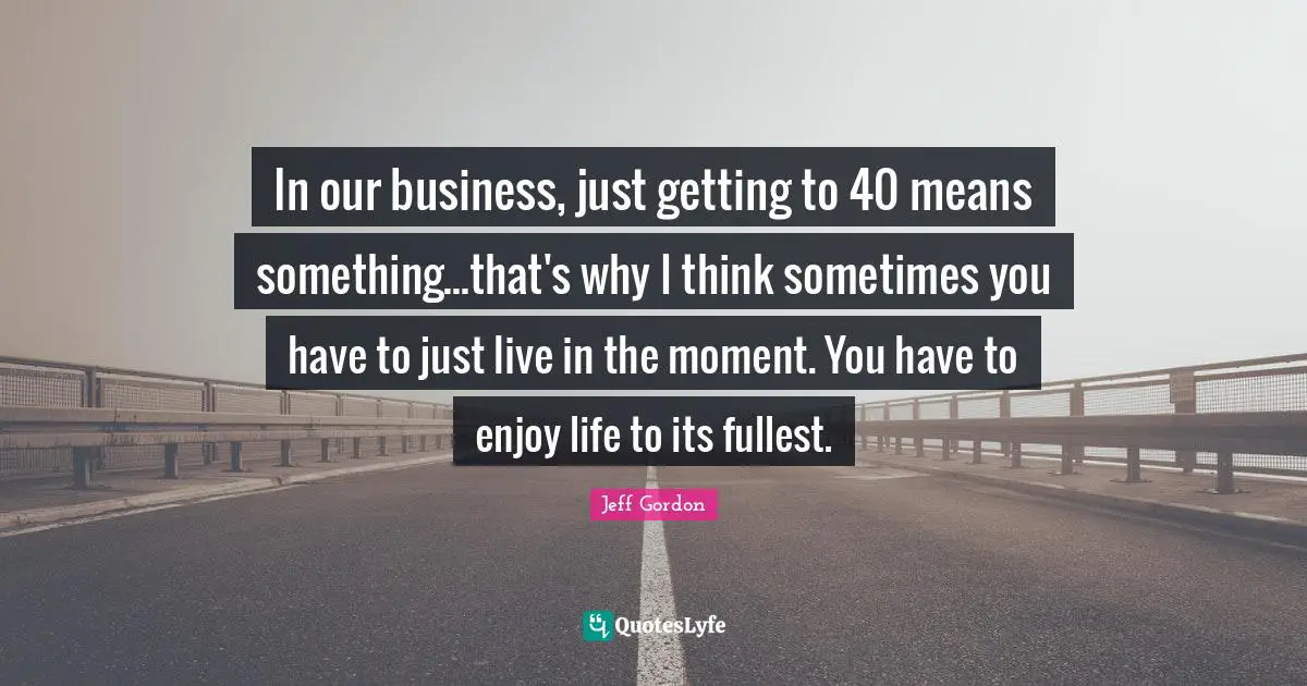 Jeff Gordon Quotes: "In our business, just getting to 40 means something...that's why I think sometimes you have to just live in the moment. You have to enjoy life to its fullest."
