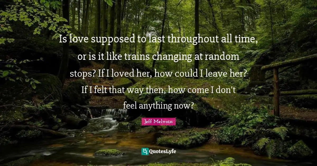 Is love supposed to last throughout all time, or is it like trains changing at random stops? If I loved her, how could I leave her? If I felt that way then, how come I don't feel anything now?