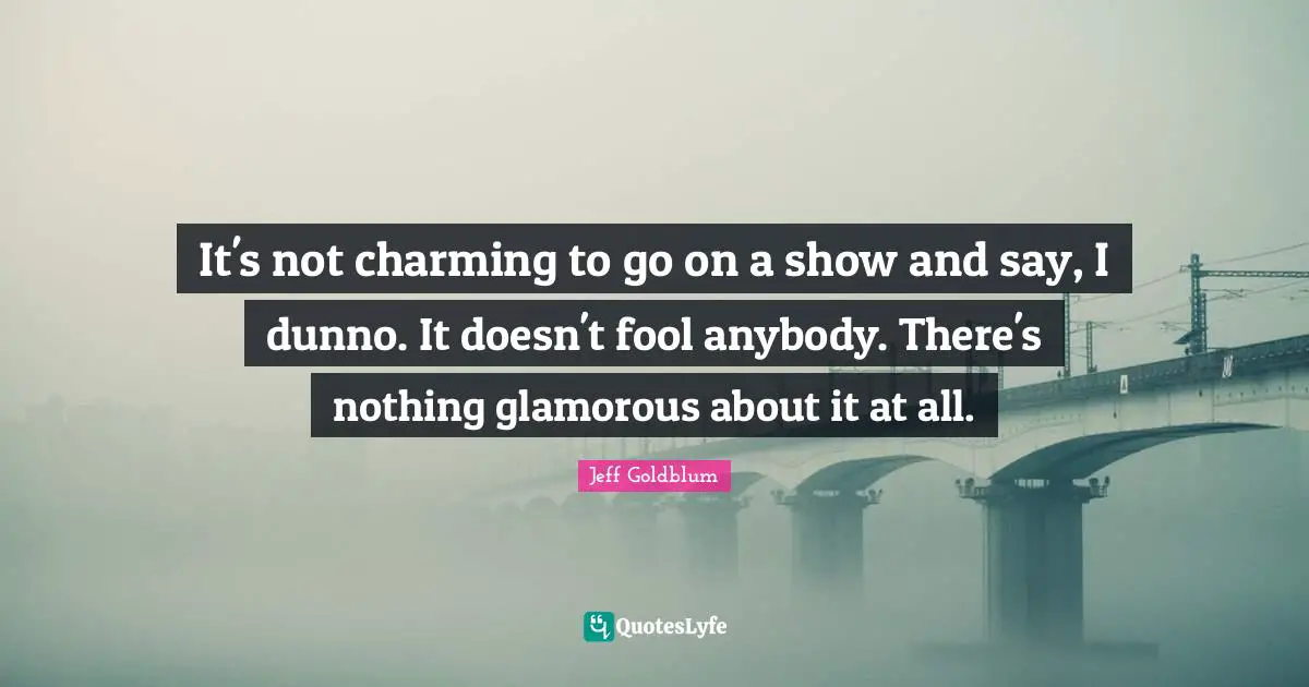 It's not charming to go on a show and say, I dunno. It doesn't fool anybody. There's nothing glamorous about it at all.