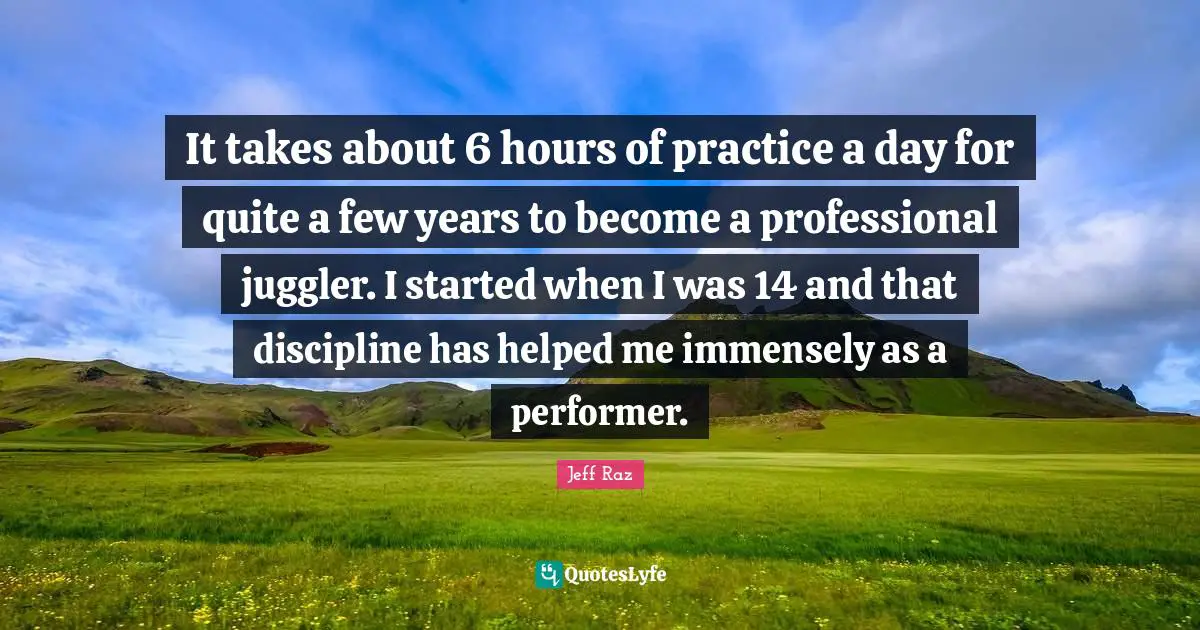 It takes about 6 hours of practice a day for quite a few years to become a professional juggler. I started when I was 14 and that discipline has helped me immensely as a performer.