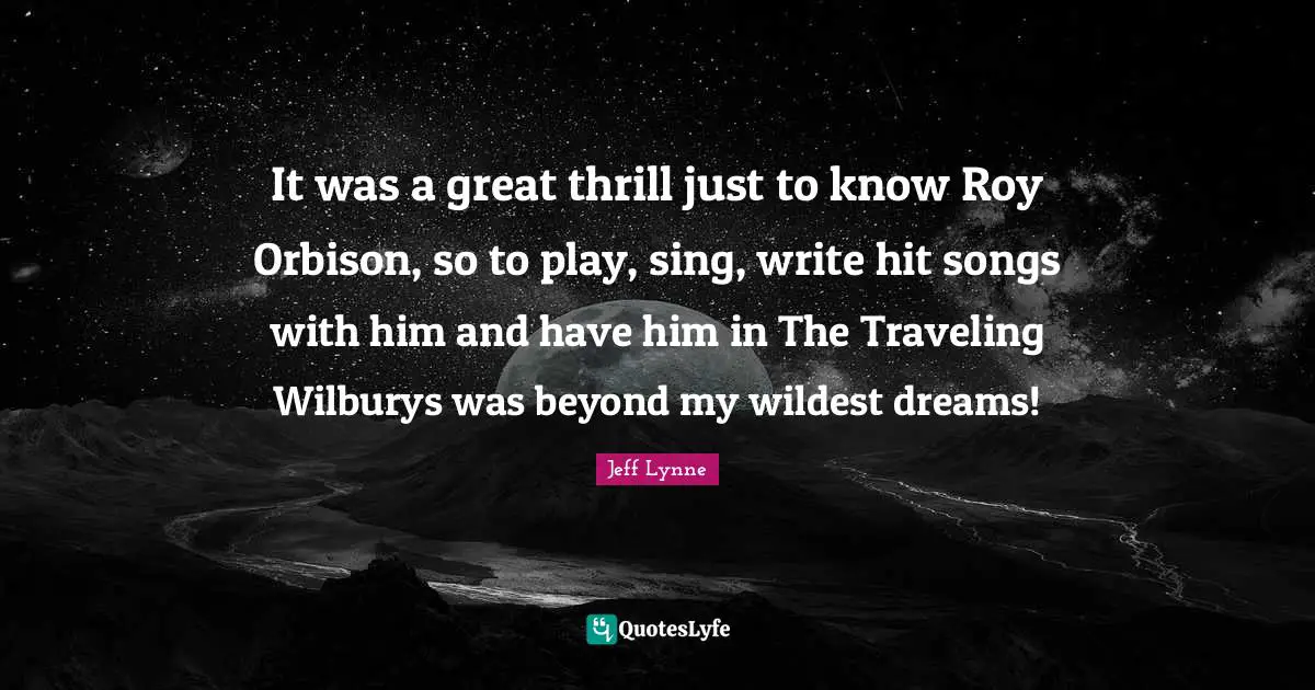 It was a great thrill just to know Roy Orbison, so to play, sing, write hit songs with him and have him in The Traveling Wilburys was beyond my wildest dreams!