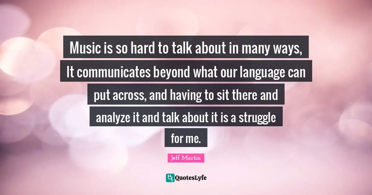 Music is so hard to talk about in many ways, It communicates beyond what our language can put across, and having to sit there and analyze it and talk about it is a struggle for me.