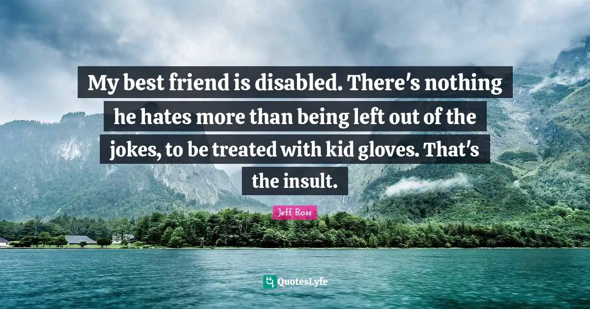 My best friend is disabled. There's nothing he hates more than being left out of the jokes, to be treated with kid gloves. That's the insult.
