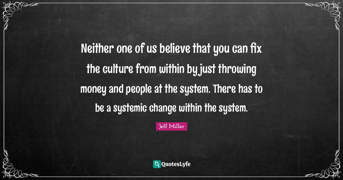 Neither one of us believe that you can fix the culture from within by just throwing money and people at the system. There has to be a systemic change within the system.