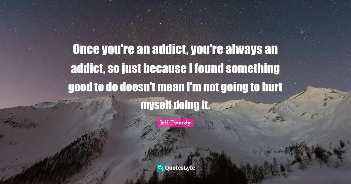 Once you're an addict, you're always an addict, so just because I found something good to do doesn't mean I'm not going to hurt myself doing it.