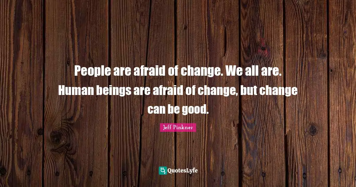 People are afraid of change. We all are. Human beings are afraid of change, but change can be good.
