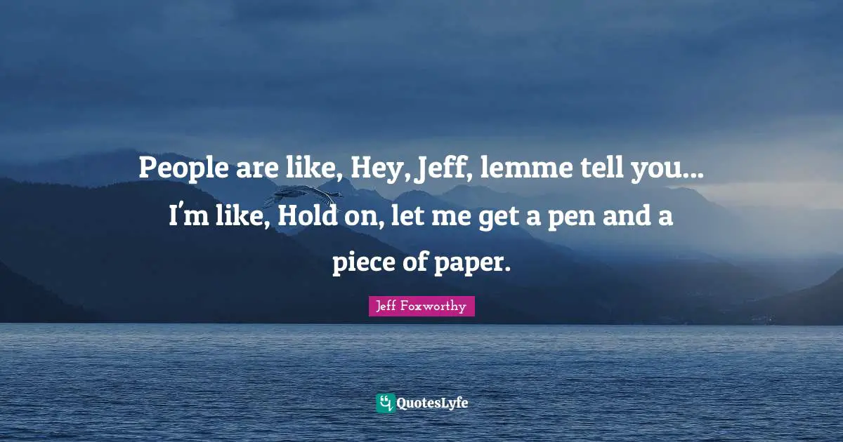 People are like, Hey, Jeff, lemme tell you... I'm like, Hold on, let me get a pen and a piece of paper.