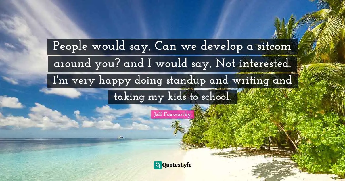 People would say, Can we develop a sitcom around you? and I would say, Not interested. I'm very happy doing standup and writing and taking my kids to school.