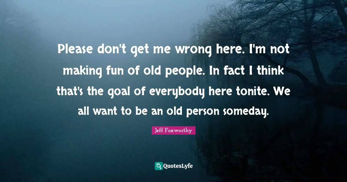 Please don't get me wrong here. I'm not making fun of old people. In fact I think that's the goal of everybody here tonite. We all want to be an old person someday.