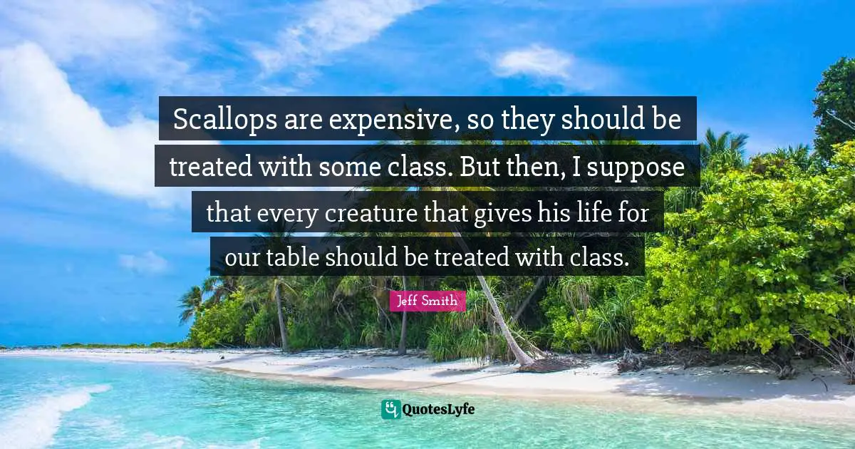 Treated Quotes: "Scallops are expensive, so they should be treated with some class. But then, I suppose that every creature that gives his life for our table should be treated with class."