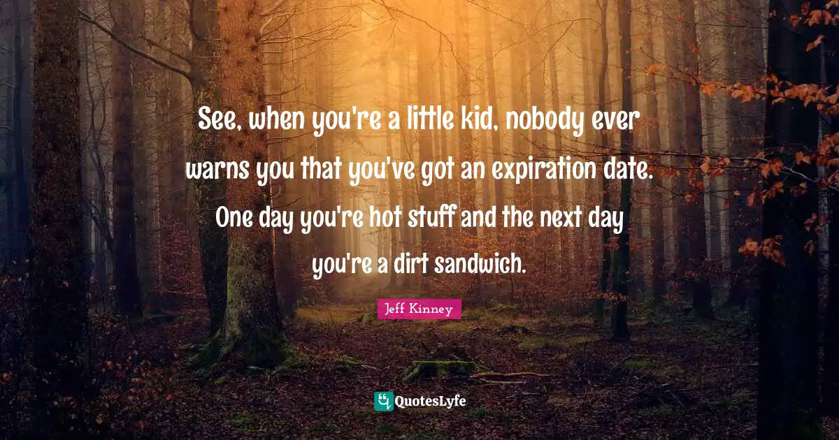 Next Day Quotes: "See, when you're a little kid, nobody ever warns you that you've got an expiration date. One day you're hot stuff and the next day you're a dirt sandwich."