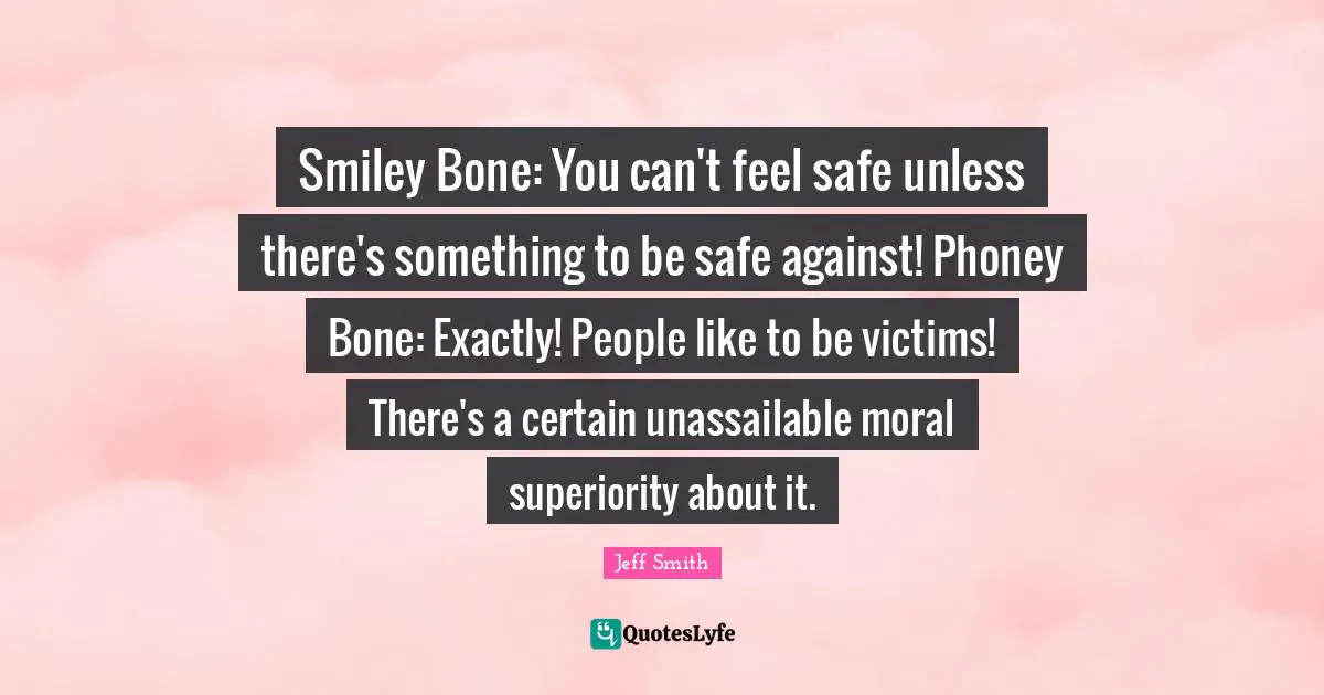 Smiley Bone: You can't feel safe unless there's something to be safe against! Phoney Bone: Exactly! People like to be victims! There's a certain unassailable moral superiority about it.