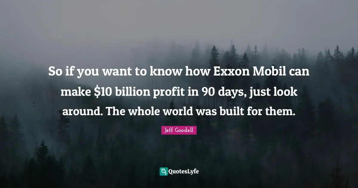 So if you want to know how Exxon Mobil can make $10 billion profit in 90 days, just look around. The whole world was built for them.
