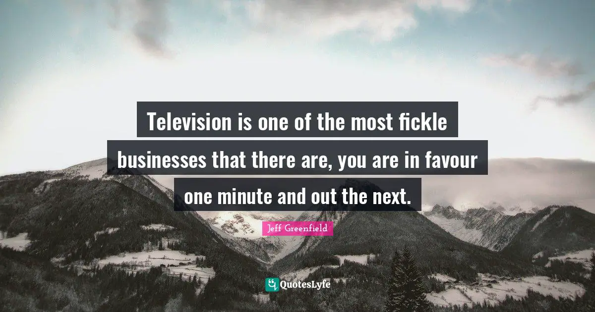 Television is one of the most fickle businesses that there are, you are in favour one minute and out the next.