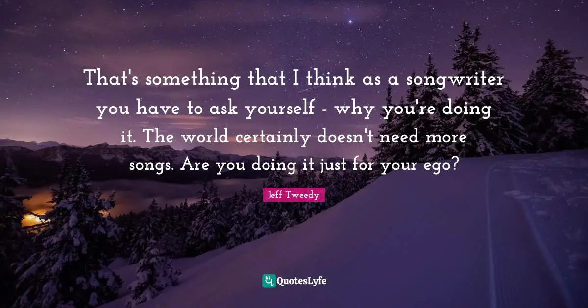 That's something that I think as a songwriter you have to ask yourself - why you're doing it. The world certainly doesn't need more songs. Are you doing it just for your ego?